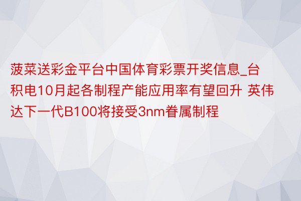 菠菜送彩金平台中国体育彩票开奖信息_台积电10月起各制程产能应用率有望回升 英伟达下一代B100将接受3nm眷属制程