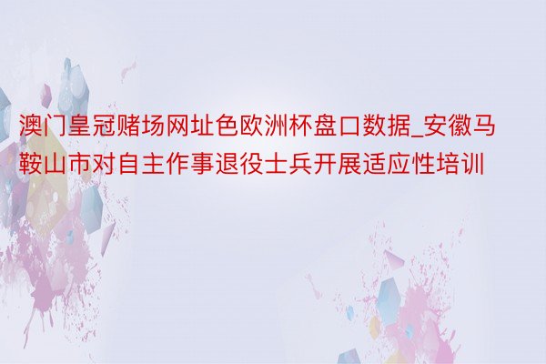 澳门皇冠赌场网址色欧洲杯盘口数据_安徽马鞍山市对自主作事退役士兵开展适应性培训