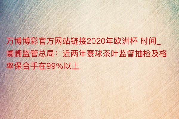 万博博彩官方网站链接2020年欧洲杯 时间_阛阓监管总局：近两年寰球茶叶监督抽检及格率保合手在99%以上